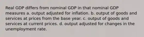 Real GDP differs from nominal GDP in that nominal GDP measures a. output adjusted for inflation. b. output of goods and services at prices from the base year. c. output of goods and services at current prices. d. output adjusted for changes in the unemployment rate.