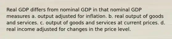 Real GDP differs from nominal GDP in that nominal GDP measures a. output adjusted for inflation. b. real output of goods and services. c. output of goods and services at current prices. d. real income adjusted for changes in the price level.