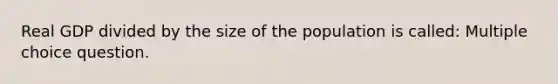 Real GDP divided by the size of the population is called: Multiple choice question.