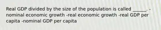 Real GDP divided by the size of the population is called ______. -nominal economic growth -real economic growth -real GDP per capita -nominal GDP per capita