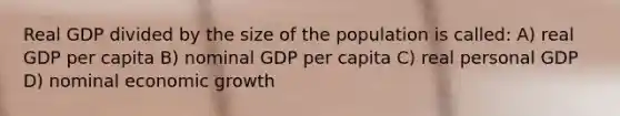 Real GDP divided by the size of the population is called: A) real GDP per capita B) nominal GDP per capita C) real personal GDP D) nominal economic growth