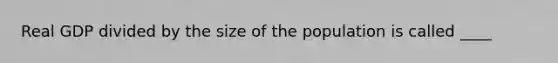 Real GDP divided by the size of the population is called ____