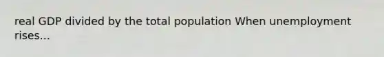 real GDP divided by the total population When unemployment rises...