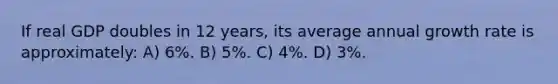 If real GDP doubles in 12 years, its average annual growth rate is approximately: A) 6%. B) 5%. C) 4%. D) 3%.