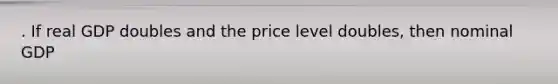 . If real GDP doubles and the price level doubles, then nominal GDP