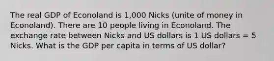 The real GDP of Econoland is 1,000 Nicks (unite of money in Econoland). There are 10 people living in Econoland. The exchange rate between Nicks and US dollars is 1 US dollars = 5 Nicks. What is the GDP per capita in terms of US dollar?