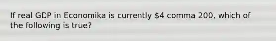 If real GDP in Economika is currently ​4 comma 200​, which of the following is​ true?