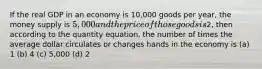 If the real GDP in an economy is 10,000 goods per year, the money supply is 5,000 and the price of those goods is2, then according to the quantity equation, the number of times the average dollar circulates or changes hands in the economy is (a) 1 (b) 4 (c) 5,000 (d) 2