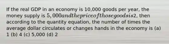 If the real GDP in an economy is 10,000 goods per year, the money supply is 5,000 and the price of those goods is2, then according to the quantity equation, the number of times the average dollar circulates or changes hands in the economy is (a) 1 (b) 4 (c) 5,000 (d) 2