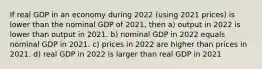 If real GDP in an economy during 2022 (using 2021 prices) is lower than the nominal GDP of 2021, then a) output in 2022 is lower than output in 2021. b) nominal GDP in 2022 equals nominal GDP in 2021. c) prices in 2022 are higher than prices in 2021. d) real GDP in 2022 is larger than real GDP in 2021