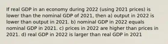 If real GDP in an economy during 2022 (using 2021 prices) is lower than the nominal GDP of 2021, then a) output in 2022 is lower than output in 2021. b) nominal GDP in 2022 equals nominal GDP in 2021. c) prices in 2022 are higher than prices in 2021. d) real GDP in 2022 is larger than real GDP in 2021