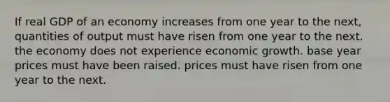 If real GDP of an economy increases from one year to the next, quantities of output must have risen from one year to the next. the economy does not experience economic growth. base year prices must have been raised. prices must have risen from one year to the next.