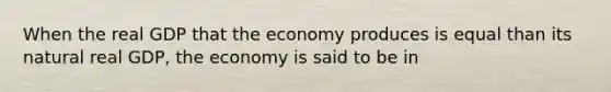 When the real GDP that the economy produces is equal than its natural real GDP, the economy is said to be in