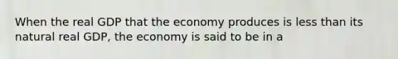 When the real GDP that the economy produces is less than its natural real GDP, the economy is said to be in a