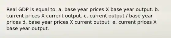 Real GDP is equal to: a. base year prices X base year output. b. current prices X current output. c. current output / base year prices d. base year prices X current output. e. current prices X base year output.