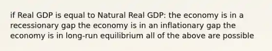 if Real GDP is equal to Natural Real GDP: the economy is in a recessionary gap the economy is in an inflationary gap the economy is in long-run equilibrium all of the above are possible