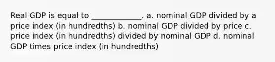 Real GDP is equal to _____________. a. nominal GDP divided by a price index (in hundredths) b. nominal GDP divided by price c. price index (in hundredths) divided by nominal GDP d. nominal GDP times price index (in hundredths)