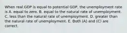 When real GDP is equal to potential GDP, the unemployment rate is A. equal to zero. B. equal to the natural rate of unemployment. C. less than the natural rate of unemployment. D. greater than the natural rate of unemployment. E. Both (A) and (C) are correct.