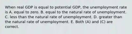 When real GDP is equal to potential GDP, the unemployment rate is A. equal to zero. B. equal to the natural rate of unemployment. C. less than the natural rate of unemployment. D. greater than the natural rate of unemployment. E. Both (A) and (C) are correct.