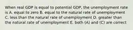 When real GDP is equal to potential GDP, the unemployment rate is A. equal to zero B. equal to the natural rate of unemployment C. less than the natural rate of unemployment D. greater than the natural rate of unemployment E. both (A) and (C) are correct