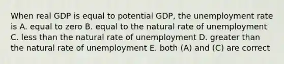 When real GDP is equal to potential GDP, the unemployment rate is A. equal to zero B. equal to the natural rate of unemployment C. less than the natural rate of unemployment D. greater than the natural rate of unemployment E. both (A) and (C) are correct