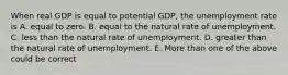 When real GDP is equal to potential GDP, the unemployment rate is A. equal to zero. B. equal to the natural rate of unemployment. C. less than the natural rate of unemployment. D. greater than the natural rate of unemployment. E. More than one of the above could be correct