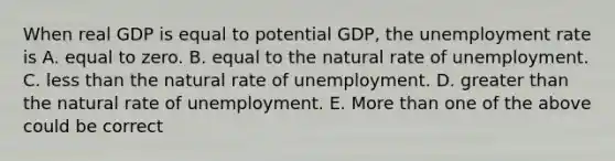 When real GDP is equal to potential GDP, the unemployment rate is A. equal to zero. B. equal to the natural rate of unemployment. C. less than the natural rate of unemployment. D. greater than the natural rate of unemployment. E. More than one of the above could be correct