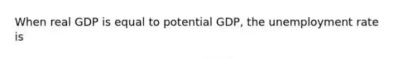 When real GDP is equal to potential GDP, the unemployment rate is