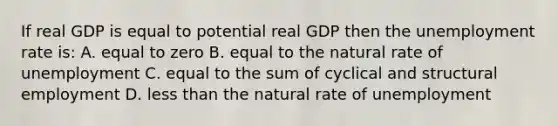 If real GDP is equal to potential real GDP then the unemployment rate is: A. equal to zero B. equal to the natural rate of unemployment C. equal to the sum of cyclical and structural employment D. less than the natural rate of unemployment