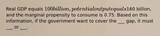 Real GDP equals 100 billion, potential output equals160 billion, and the marginal propensity to consume is 0.75. Based on this information, if the government want to cover the ___ gap, it must ___ or ___.