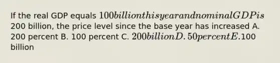 If the real GDP equals 100 billion this year and nominal GDP is200 billion, the price level since the base year has increased A. 200 percent B. 100 percent C. 200 billion D. 50 percent E.100 billion