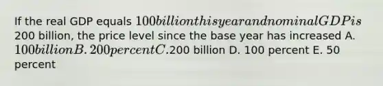 If the real GDP equals 100 billion this year and nominal GDP is200 billion, the price level since the base year has increased A. 100 billion B. 200 percent C.200 billion D. 100 percent E. 50 percent