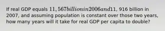 If real GDP equals 11, 567 billion in 2006 and11, 916 billion in 2007, and assuming population is constant over those two years, how many years will it take for real GDP per capita to double?