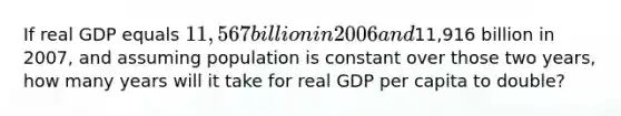 If real GDP equals​ 11,567 billion in 2006 and​11,916 billion in​ 2007, and assuming population is constant over those two​ years, how many years will it take for real GDP per capita to double?