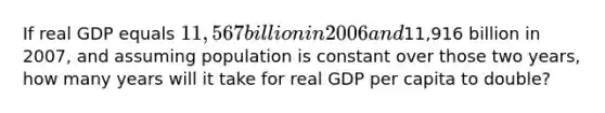 If real GDP equals​ 11,567 billion in 2006 and​11,916 billion in​ 2007, and assuming population is constant over those two​ years, how many years will it take for real GDP per capita to​ double?