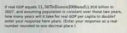 If real GDP equals​ 11,567 billion in 2006 and​11,916 billion in​ 2007, and assuming population is constant over those two​ years, how many years will it take for real GDP per capita to​ double? enter your response here years. ​(Enter your response as a real number rounded to one decimal​ place.)