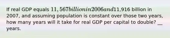 If real GDP equals​ 11,567 billion in 2006 and​11,916 billion in​ 2007, and assuming population is constant over those two​ years, how many years will it take for real GDP per capital to​ double? __ years.