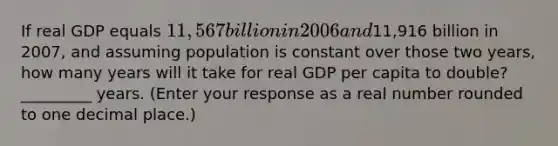 If real GDP equals​ 11,567 billion in 2006 and​11,916 billion in​ 2007, and assuming population is constant over those two​ years, how many years will it take for real GDP per capita to​ double? _________ years. ​(Enter your response as a real number rounded to one decimal​ place.)