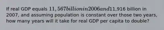 If real GDP equals 11,567 billion in 2006 and11,916 billion in 2007, and assuming population is constant over those two years, how many years will it take for real GDP per capita to double?