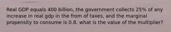 Real GDP equals 400 billion, the government collects 25% of any increase in real gdp in the from of taxes, and the marginal propensity to consume is 0.8. what is the value of the multiplier?