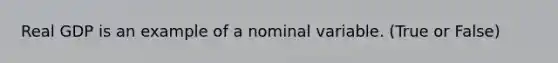 Real GDP is an example of a nominal variable. (True or False)