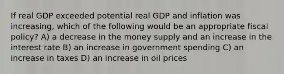 If real GDP exceeded potential real GDP and inflation was increasing, which of the following would be an appropriate <a href='https://www.questionai.com/knowledge/kPTgdbKdvz-fiscal-policy' class='anchor-knowledge'>fiscal policy</a>? A) a decrease in the money supply and an increase in the interest rate B) an increase in government spending C) an increase in taxes D) an increase in oil prices