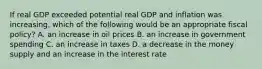 If real GDP exceeded potential real GDP and inflation was​ increasing, which of the following would be an appropriate fiscal​ policy? A. an increase in oil prices B. an increase in government spending C. an increase in taxes D. a decrease in the money supply and an increase in the interest rate