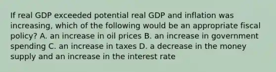 If real GDP exceeded potential real GDP and inflation was​ increasing, which of the following would be an appropriate fiscal​ policy? A. an increase in oil prices B. an increase in government spending C. an increase in taxes D. a decrease in the money supply and an increase in the interest rate