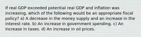 If real GDP exceeded potential real GDP and inflation was increasing, which of the following would be an appropriate fiscal policy? a) A decrease in the money supply and an increase in the interest rate. b) An increase in government spending. c) An increase in taxes. d) An increase in oil prices.