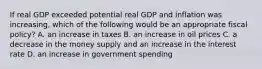 If real GDP exceeded potential real GDP and inflation was​ increasing, which of the following would be an appropriate fiscal​ policy? A. an increase in taxes B. an increase in oil prices C. a decrease in the money supply and an increase in the interest rate D. an increase in government spending