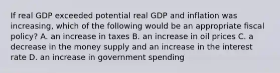 If real GDP exceeded potential real GDP and inflation was​ increasing, which of the following would be an appropriate fiscal​ policy? A. an increase in taxes B. an increase in oil prices C. a decrease in the money supply and an increase in the interest rate D. an increase in government spending