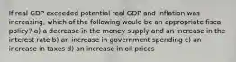 If real GDP exceeded potential real GDP and inflation was increasing, which of the following would be an appropriate fiscal policy? a) a decrease in the money supply and an increase in the interest rate b) an increase in government spending c) an increase in taxes d) an increase in oil prices