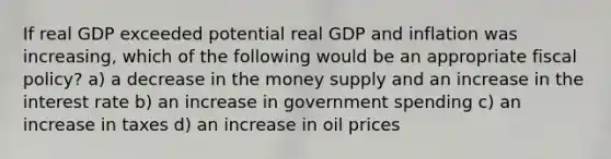 If real GDP exceeded potential real GDP and inflation was increasing, which of the following would be an appropriate fiscal policy? a) a decrease in the money supply and an increase in the interest rate b) an increase in government spending c) an increase in taxes d) an increase in oil prices