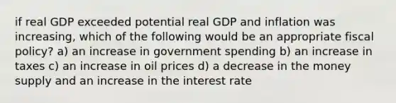 if real GDP exceeded potential real GDP and inflation was increasing, which of the following would be an appropriate fiscal policy? a) an increase in government spending b) an increase in taxes c) an increase in oil prices d) a decrease in the money supply and an increase in the interest rate